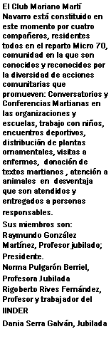 Cuadro de texto: El Club Mariano Martí Navarro está constituido en este momento por cuatro compañeros, residentes todos en el reparto Micro 70, comunidad en la que son conocidos y reconocidos por la diversidad de acciones comunitarias que promueven: Conversatorios y Conferencias Martianas en las organizaciones y escuelas, trabajo con niños, encuentros deportivos, distribución de plantas ornamentales, visitas a enfermos,  donación de textos martianos , atención a animales  en  desventaja que son atendidos y entregados a personas responsables.Sus miembros son:Raymundo González  Martínez, Profesor jubilado; Presidente.Norma Pulgarón Berriel, Profesora JubiladaRigoberto Rives Fernández, Profesor y trabajador del IINDERDania Serra Galván, Jubilada