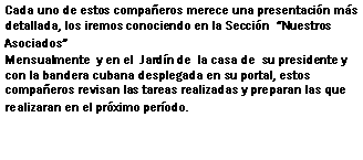 Cuadro de texto: Cada uno de estos compañeros merece una presentación más detallada, los iremos conociendo en la Sección  Nuestros AsociadosMensualmente  y en el  Jardín de  la casa de  su presidente y con la bandera cubana desplegada en su portal, estos compañeros revisan las tareas realizadas y preparan las que realizaran en el próximo período.