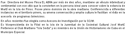 Cuadro de texto: Fue  Directora del Museo Finca EL ABRA por ms de diez aos, mantiene un vnculo intelectual y sentimental con ese sitio que la convierten en la persona ideal para conocer sobre la estancia de Mart en la Isla de Pinos. Posee pleno dominio de la obra martiana. Conferencista a diferentes instancias en el territorio pinero, su amena conversacin y amplia cultura le facilitan  el xito en la asesora  de programas televisivos.En aos recientes fue elegida como Asesora de Investigacin por la SCJM.Es Vicepresidenta de la Filial en la Isla de la Juventud de la Sociedad Cultural Jos Mart.  Pertenece al Club Martiano Isla Sexta y es miembro de la Unin de Historiadores de Cuba en el Municipio Especial.
