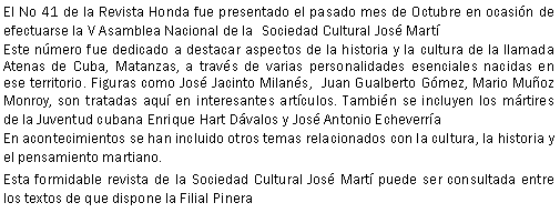 Cuadro de texto: El No 41 de la Revista Honda fue presentado el pasado mes de Octubre en ocasin de efectuarse la V Asamblea Nacional de la  Sociedad Cultural Jos MartEste nmero fue dedicado a destacar aspectos de la historia y la cultura de la llamada Atenas de Cuba, Matanzas, a travs de varias personalidades esenciales nacidas en ese territorio. Figuras como Jos Jacinto Milans,  Juan Gualberto Gmez, Mario Muoz Monroy, son tratadas aqu en interesantes artculos. Tambin se incluyen los mrtires de la Juventud cubana Enrique Hart Dvalos y Jos Antonio EcheverraEn acontecimientos se han incluido otros temas relacionados con la cultura, la historia y el pensamiento martiano.Esta formidable revista de la Sociedad Cultural Jos Mart puede ser consultada entre los textos de que dispone la Filial Pinera
