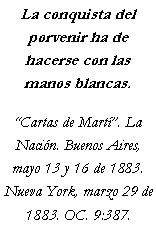 Cuadro de texto: La conquista del porvenir ha de hacerse con las manos blancas.Cartas de Mart. La Nacin. Buenos Aires, mayo 13 y 16 de 1883. Nueva York, marzo 29 de 1883. OC. 9:387.