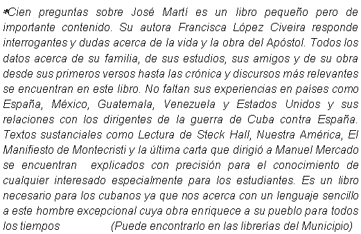 Cuadro de texto: *Cien preguntas sobre Jos Mart es un libro pequeo pero de importante contenido. Su autora Francisca Lpez Civeira responde interrogantes y dudas acerca de la vida y la obra del Apstol. Todos los datos acerca de su familia, de sus estudios, sus amigos y de su obra desde sus primeros versos hasta las crnica y discursos ms relevantes se encuentran en este libro. No faltan sus experiencias en pases como Espaa, Mxico, Guatemala, Venezuela y Estados Unidos y sus relaciones con los dirigentes de la guerra de Cuba contra Espaa. Textos sustanciales como Lectura de Steck Hall, Nuestra Amrica, El Manifiesto de Montecristi y la ltima carta que dirigi a Manuel Mercado se encuentran  explicados con precisin para el conocimiento de cualquier interesado especialmente para los estudiantes. Es un libro necesario para los cubanos ya que nos acerca con un lenguaje sencillo a este hombre excepcional cuya obra enriquece a su pueblo para todos los tiempos                 (Puede encontrarlo en las libreras del Municipio)