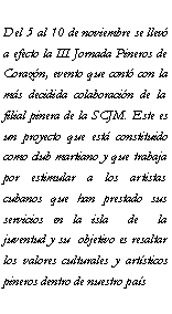 Cuadro de texto: Del 5 al 10 de noviembre se llev a efecto la III Jornada Pineros de Corazn, evento que cont con la ms decidida colaboracin de la filial pinera de la SCJM. Este es un proyecto que est constituido como club martiano y que trabaja por estimular a los artistas cubanos que han prestado sus servicios en la isla  de  la juventud y su  objetivo es resaltar los valores culturales y artsticos pineros dentro de nuestro pas