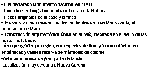 Cuadro de texto: - Fue declarado Monumento nacional en 1980- nico Museo biogrfico martiano fuera de la Habana- Piezas originales de la casa y la finca-  Museo vivo: an residen los descendientes de Jos Mars Sard, el benefactor de Mart-  Construccin arquitectnica nica en el pas, inspirada en el estilo de las masas catalanas.- rea geogrfica protegida, con especies de flora y fauna autctonas o endmicas y valiosa reserva de mrmoles de colores-Vista panormica de gran parte de la isla.-Localizacin muy cercana a Nueva Gerona