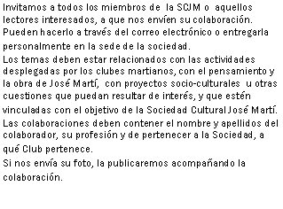 Cuadro de texto: Invitamos a todos los miembros de  la SCJM o  aquellos lectores interesados, a que nos enven su colaboracin. Pueden hacerlo a travs del correo electrnico o entregarla personalmente en la sede de la sociedad. Los temas deben estar relacionados con las actividades desplegadas por los clubes martianos, con el pensamiento y la obra de Jos Mart,  con proyectos socio-culturales  u otras cuestiones que puedan resultar de inters, y que estn  vinculadas con el objetivo de la Sociedad Cultural Jos Mart.Las colaboraciones deben contener el nombre y apellidos del colaborador, su profesin y de pertenecer a la Sociedad, a qu Club pertenece.Si nos enva su foto, la publicaremos acompaando la colaboracin.