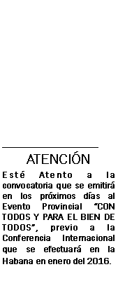 Cuadro de texto: _______________________ATENCINEst Atento a la convocatoria que se emitir en los prximos das al Evento Provincial CON TODOS Y PARA EL BIEN DE TODOS, previo a la Conferencia Internacional que se efectuar en la Habana en enero del 2016. 