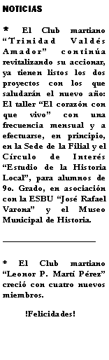 Cuadro de texto: NOTICIAS* El Club martiano Trinidad Valds Amador contina revitalizando su accionar, ya tienen listos los dos proyectos con los que saludarn el nuevo ao: El taller El corazn con que vivo con una frecuencia mensual y a efectuarse, en principio, en la Sede de la Filial y el Crculo de Inters Estudio de la Historia Local, para alumnos de 9o. Grado, en asociacin con la ESBU Jos Rafael Varona y el Museo Municipal de Historia. * El Club martiano Leonor P. Mart Prez creci con cuatro nuevos miembros.            !Felicidades!