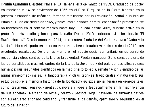 Cuadro de texto: Ibrahn Quintana Elejalde: Nace el La Habana, el 3 de marzo de 1939. Graduado de doctor en medicina el 14 de noviembre de 1965 en el Pico Turquino de la Sierra Maestra en la primera promocin de mdicos, formada totalmente por la Revolucin. Arrib a la Isla de Pinos el 19 de diciembre de 1965, y salvo interrupciones para su capacitacin profesional se ha mantenido en el servicio mdico hasta hoy. Jubilado desde 2005, aunque activo en la profesin.  Ha escrito guiones para la radio. Desde 2010, pertenece al taller literario El Barn Herrera. Desde enero de 2014, es miembro fundador del Club Martiano Cuba y la Noche.  Ha participado en los encuentros de talleres literarios municipales desde 2010, con excelentes resultados. De gran activismo en el trabajo social comunitario en su barrio de residencia y otros centros de la Isla de la Juventud. Poeta y narrador. Se le considera una de las personalidades ms relevantes de la Isla de la Juventud y del pas por sus altos valores humanos; sus resultados cientficos en la medicina (ortopedia, rehabilitacin y empleo de las aguas mineromedicinales, la fangoterapia y otras tcnicas tradicionales y naturales); sus estudios sobre la memoria histrica de la localidad y su excelencia literaria en gneros tales como: testimonio, ensayo, cuentstica, novela y poesa (especialmente en la magnificencia de sus sonetos).  Martiano de alma y corazn, patriota raigal, defiende los smbolos patrios con su esfuerzo annimo cotidiano, y transmite a los dems, optimismo y seguridad en el futuro de la nacin.