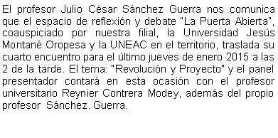 Cuadro de texto: El profesor Julio Csar Snchez Guerra nos comunica  que el espacio de reflexin y debate La Puerta Abierta, coauspiciado por nuestra filial, la Universidad Jess Montan Oropesa y la UNEAC en el territorio, traslada su cuarto encuentro para el ltimo jueves de enero 2015 a las 2 de la tarde. El tema: Revolucin y Proyecto y el panel presentador contar en esta ocasin con el profesor universitario Reynier Contrera Modey, adems del propio profesor  Snchez. Guerra.