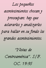 Cuadro de texto: Los pequeos acontecimientos chocan y preocupan: hay que aclararlos y analizarlos para hallar en su fondo los grandes acontecimientos.Notas de Centroamrica. S/F. OC. 19:95