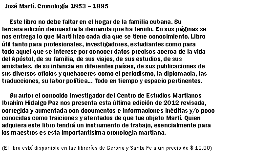 Cuadro de texto: _Jos Mart. Cronologa 1853  1895
     Este libro no debe faltar en el hogar de la familia cubana. Su 
tercera edicin demuestra la demanda que ha tenido. En sus pginas se 
nos entrega lo que Mart hizo cada da que se tiene conocimiento. Libro 
til tanto para profesionales, investigadores, estudiantes como para 
todo aquel que se interese por conocer datos precisos acerca de la vida 
del Apstol, de su familia, de sus viajes, de sus estudios, de sus 
amistades, de su infancia en diferentes pases, de sus publicaciones de 
sus diversos oficios y quehaceres como el periodismo, la diplomacia, las 
traducciones, su labor poltica... Todo en tiempo y espacio pertinentes.

     Su autor el conocido investigador del Centro de Estudios Martianos 
Ibrahm Hidalgo Paz nos presenta esta ltima edicin de 2012 revisada, 
corregida y aumentada con documentos e informaciones inditas y/o poco 
conocidas como traiciones y atentados de que fue objeto Mart. Quien 
adquiera este libro tendr un instrumento de trabajo, esencialmente para 
los maestros es esta importantsima cronologa martiana.

(El libro est disponible en las libreras de Gerona y Santa Fe a un precio de $ 12.00)