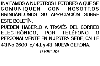Cuadro de texto: INVITAMOS A NUESTROS LECTORES A QUE SE COMUNIQUEN CON NOSOTROS BRINDNDONOS SU APRECIACIN SOBRE ESTE BOLETN.PUEDEN HACERLO A TRAVS DEL CORREO ELECTRNICO, POR TELFONO O PERSONALMENTE EN NUESTRA SEDE, CALLE 43 No 2609  e/ 41 y 43  NUEVA GERONA.GRACIAS