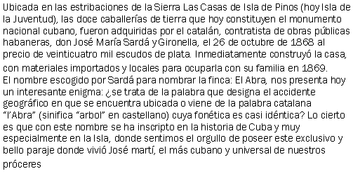 Cuadro de texto: Ubicada en las estribaciones de la Sierra Las Casas de Isla de Pinos (hoy Isla de la Juventud), las doce caballeras de tierra que hoy constituyen el monumento nacional cubano, fueron adquiridas por el cataln, contratista de obras pblicas habaneras, don Jos Mara Sard y Gironella, el 26 de octubre de 1868 al precio de veinticuatro mil escudos de plata. Inmediatamente construy la casa, con materiales importados y locales para ocuparla con su familia en 1869.El nombre escogido por Sard para nombrar la finca: El Abra, nos presenta hoy un interesante enigma: se trata de la palabra que designa el accidente geogrfico en que se encuentra ubicada o viene de la palabra catalana lAbra (sinifica arbol en castellano) cuya fontica es casi idntica? Lo cierto es que con este nombre se ha inscripto en la historia de Cuba y muy especialmente en la Isla, donde sentimos el orgullo de poseer este exclusivo y bello paraje donde vivi Jos mart, el ms cubano y universal de nuestros prceres