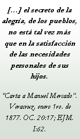 Cuadro de texto: [] el secreto de la alegra, de los pueblos, no est tal vez ms que en la satisfaccin de las necesidades personales de sus hijos.Carta a Manuel Mercado. Veracruz, enero 1ro. de 1877. OC. 20:17; EJM. I:62.