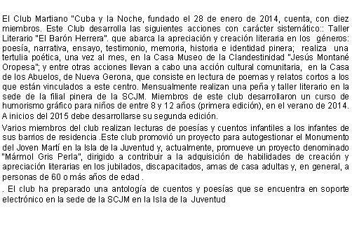 Cuadro de texto: El Club Martiano Cuba y la Noche, fundado el 28 de enero de 2014, cuenta, con diez miembros. Este Club desarrolla las siguientes acciones con carcter sistemtico:: Taller Literario El Barn Herrera. que abarca la apreciacin y creacin literaria en los  gneros: poesa, narrativa, ensayo, testimonio, memoria, historia e identidad pinera;  realiza  una tertulia potica, una vez al mes, en la Casa Museo de la Clandestinidad Jess Montan Oropesa; y entre otras acciones llevan a cabo una accin cultural comunitaria,  en la Casa de los Abuelos, de Nueva Gerona, que consiste en lectura de poemas y relatos cortos a los que estn vinculados a este centro. Mensualmente realizan una pea y taller literario en la sede de la filial pinera de la SCJM. Miembros de este club desarrollaron un curso de humorismo grfico para nios de entre 8 y 12 aos (primera edicin), en el verano de 2014. A inicios del 2015 debe desarrollarse su segunda edicin.Varios miembros del club realizan lecturas de poesas y cuentos infantiles a los infantes de sus barrios de residencia .Este club promovi un proyecto para autogestionar el Monumento del Joven Mart en la Isla de la Juventud y, actualmente, promueve un proyecto denominado Mrmol Gris Perla, dirigido a contribuir a la adquisicin de habilidades de creacin y apreciacin literarias en los jubilados, discapacitados, amas de casa adultas y, en general, a personas de 60 o ms aos de edad .. El club ha preparado una antologa de cuentos y poesas que se encuentra en soporte electrnico en la sede de la SCJM en la Isla de la  Juventud