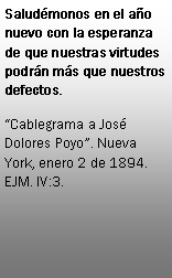 Cuadro de texto: Saludmonos en el ao nuevo con la esperanza de que nuestras virtudes podrn ms que nuestros defectos.Cablegrama a Jos Dolores Poyo. Nueva York, enero 2 de 1894. EJM. IV:3.