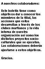 Cuadro de texto: A nuestros colaboradores:Este boletn tiene como objetivos dar a conocer los miembros de la filial, las acciones que estos desarrollan a travs de los clubes martianos y la vida interna de nuestra organizacin as como los distintos proyectos socio-culturales que se ejecuten. Las colaboraciones debern ajustarse a estos objetivos.Gracias.