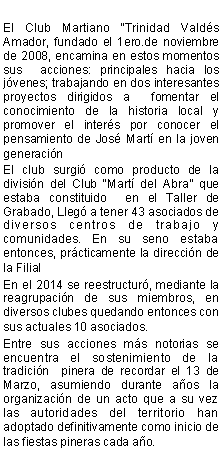 Cuadro de texto: El Club Martiano Trinidad Valds Amador, fundado el 1ero.de noviembre de 2008, encamina en estos momentos   sus  acciones: principales hacia los jvenes; trabajando en dos interesantes proyectos dirigidos a  fomentar el conocimiento de la historia local y promover el inters por conocer el pensamiento de Jos Mart en la joven generacin El club surgi como producto de la divisin del Club Mart del Abra que estaba constituido  en el Taller de Grabado, Lleg a tener 43 asociados de diversos centros de trabajo y comunidades. En su seno estaba entonces, prcticamente la direccin de la Filial En el 2014 se reestructur, mediante la reagrupacin de sus miembros, en diversos clubes quedando entonces con sus actuales 10 asociados.Entre sus acciones ms notorias se  encuentra el sostenimiento de la tradicin  pinera de recordar el 13 de Marzo, asumiendo durante aos la organizacin de un acto que a su vez las autoridades del territorio han adoptado definitivamente como inicio de las fiestas pineras cada ao.