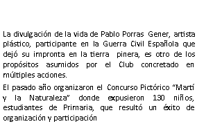 Cuadro de texto: La divulgacin de la vida de Pablo Porras  Gener, artista plstico, participante en la Guerra Civil Espaola que dej su impronta en la tierra  pinera, es otro de los propsitos asumidos por el Club concretado en mltiples acciones.El pasado ao organizaron el  Concurso Pictrico Mart y la Naturaleza donde expusieron 130 nios, estudiantes de Primaria, que result un xito de organizacin y participacin