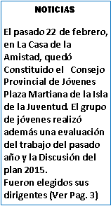 Cuadro de texto: NOTICIASEl pasado 22 de febrero, en La Casa de la Amistad, qued Constituido el   Consejo Provincial de Jvenes Plaza Martiana de la Isla de la Juventud. El grupo de jvenes realiz adems una evaluacin del trabajo del pasado ao y la Discusin del plan 2015.Fueron elegidos sus dirigentes (Ver Pag. 3)