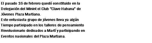 Cuadro de texto: El pasado 16 de febrero qued constituido en la Delegacin del Minint el Club Clave Habana deJvenes Plaza Martiana.Este entusiasta grupo de jvenes lleva ya algn Tiempo participado en los talleres de pensamientoRevolucionario dedicados a Mart y participando enEventos nacionales del Plaza Martiana.