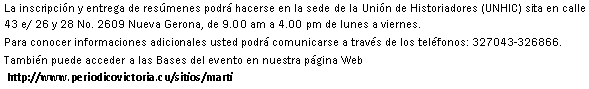 Cuadro de texto: La inscripcin y entrega de resmenes podr hacerse en la sede de la Unin de Historiadores (UNHIC) sita en calle 43 e/ 26 y 28 No. 2609 Nueva Gerona, de 9.00 am a 4.00 pm de lunes a viernes.Para conocer informaciones adicionales usted podr comunicarse a travs de los telfonos: 327043-326866.Tambin puede acceder a las Bases del evento en nuestra pgina Web http://www.periodicovictoria.cu/sitios/marti 