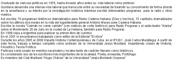 Cuadro de texto: Graduado de ciencias polticas en 1976, haba iniciado aos antes su  vida laboral como profesor. Quintana desarrolla una intensa vida laboral que transcurre entre su necesidad de trasmitir su conocimiento de forma directa en la enseanza y su inters por la investigacin histrica mientras escribe interesantes programas  para la radio y otros medios.As escribe 70 programas histricos dramatizados para Radio Cadena Habana (Das y hechos), 15 captulos dramatizados sobre los ltimos dos meses en la vida del lugarteniente general Antonio Maceo para Cadena Habana.Escribe la novela Caimn no come caimn (con matices de corte histrico) para Radio Progreso y el radio-teatro Aleida sobre el Movimiento 26 de Julio en la ciudad de La Habana, tambin para Radio Progreso.En 1998 viaja a Argentina para publicar su primer libro de cuentos.En el 2001 lo encontramos trabajando como editor de la Editorial El AbraDurante los aos 2005 al 2008 Imparte Historia Contempornea y de Cuba  en el IPUEC  Jos Carlos Maritegui. A partir de esta fecha, trabaja a tiempo completo como profesor de la Universidad Jess Montan. Impartiendo clases de Historia,  Filosofa y Teora Poltica. Participa como jurado en eventos nacionales y locales tanto de carcter literario como histricos..Es considerado uno de los escritores ms importantes de la localidad. Poeta, ensayista, Politlogo.Es miembro del Club Martiano Hugo Chvez de la Universidad Jess Montan Oropesa