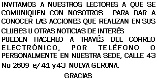 Cuadro de texto: INVITAMOS A NUESTROS LECTORES A QUE SE COMUNIQUEN CON NOSOTROS  PARA DAR A CONOCER LAS ACCIONES QUE REALIZAN EN SUS CLUBES U OTRAS NOTICIAS DE INTERSPUEDEN HACERLO A TRAVS DEL CORREO ELECTRNICO, POR TELFONO O PERSONALMENTE EN NUESTRA SEDE, CALLE 43 No 2609  e/ 41 y 43  NUEVA GERONA.GRACIAS