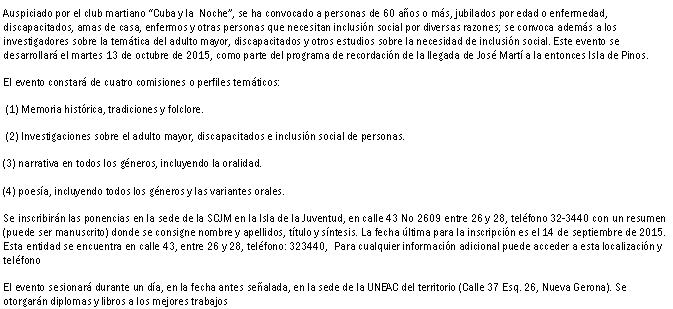 Cuadro de texto: Auspiciado por el club martiano Cuba y la  Noche, se ha convocado a personas de 60 aos o ms, jubilados por edad o enfermedad, discapacitados, amas de casa, enfermos y otras personas que necesitan inclusin social por diversas razones; se convoca adems a los investigadores sobre la temtica del adulto mayor, discapacitados y otros estudios sobre la necesidad de inclusin social. Este evento se desarrollar el martes 13 de octubre de 2015, como parte del programa de recordacin de la llegada de Jos Mart a la entonces Isla de Pinos.El evento constar de cuatro comisiones o perfiles temticos:  (1) Memoria histrica, tradiciones y folclore. (2) Investigaciones sobre el adulto mayor, discapacitados e inclusin social de personas.(3) narrativa en todos los gneros, incluyendo la oralidad.(4) poesa, incluyendo todos los gneros y las variantes orales.Se inscribirn las ponencias en la sede de la SCJM en la Isla de la Juventud, en calle 43 No 2609 entre 26 y 28, telfono 32-3440 con un resumen (puede ser manuscrito) donde se consigne nombre y apellidos, ttulo y sntesis. La fecha ltima para la inscripcin es el 14 de septiembre de 2015.  Esta entidad se encuentra en calle 43, entre 26 y 28, telfono: 323440,  Para cualquier informacin adicional puede acceder a esta localizacin y telfonoEl evento sesionar durante un da, en la fecha antes sealada, en la sede de la UNEAC del territorio (Calle 37 Esq. 26, Nueva Gerona). Se otorgarn diplomas y libros a los mejores trabajos