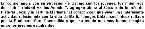 Cuadro de texto: En consonancia con su vocacin de trabajo con los jvenes, los miembros del club Trinidad Valds Amador, agregan ahora al Crculo de Inters de Historia Local y la Tertulia Martiana El corazn con que vivo una interesante actividad relacionada con la vida de Mart: Juegos Didcticos, desarrollada por la Profesora Mirta Fuenzalida y que ha tenido una muy buena acogida entre los jvenes estudiantes