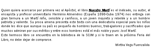 Cuadro de texto: Quien quiera acercarse por primera vez al Apstol, el libro Nuestro Mart es el indicado, su autor, el ensayista y profesor universitario Herminio Almendros (Espaa 1898-Cuba 1974) nos entrega con gran ternura a un Mart nio, sensible y carioso, a un joven inquieto y rebelde y a un hombre patriota y valiente. Su prosa amena presenta este texto con una dedicatoria especial para los nios donde les dice que aunque su pas es pequeo da hombres buenos, trabajadores y sacrificados que muchos admiran por sus mritos y entre esos hombres est el ms noble y puro: Jos Mart.Este hermoso libro se encuentra en la biblioteca de la SCJM y si lo traen en la prxima Feria del Libro, no debe dejar de comprarse.Mirtha Vega Fuenzalida