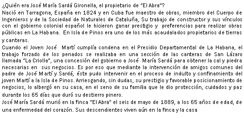 Cuadro de texto: Quin era Jos Mara Sard Gironella, el propietario de El Abra?Naci en Tarragona, Espaa en 1824 y en Cuba fue maestro de obras, miembro del Cuerpo de Ingenieros y de la Sociedad de Naturales de Catalua, Su trabajo de constructor y sus vnculos con el gobierno colonial espaol le hicieron ganar prestigio y  preferencias para realizar obras pblicas en La Habana.  En Isla de Pinos era uno de los ms acaudalados propietarios de tierras y canteras.Cuando el Joven Jos  Mart cumpla condena en el Presidio Departamental de La Habana, el trabajo forzado de los penados se realizaba en una seccin de las canteras de San Lzaro llamada La Criolla, una concesin del gobierno a Jos  Mara Sard para obtener la cal y piedra necesarias en  sus negocios. Es por eso que mediante la intervencin de amigos comunes del padre de Jos Mart y Sard, ste pudo intervenir en el proceso de indulto y confinamiento del joven Mart a la Isla de Pinos. Arriesgando, sin dudas, su prestigio y favorable posicionamiento de negocios, lo alberg en su casa, en el seno de su familia que le dio proteccin, cuidados y paz durante los 65 das que dur su destierro pinero.Jos Mara Sard muri en la finca El Abra el seis de mayo de 1889, a los 65 aos de edad, de una enfermedad del corazn. Sus descendientes viven an en la finca y la casa