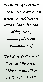 Cuadro de texto: Nada hay que cautive tanto el nimo como una conviccin noblemente tenida, honradamente dicha, libre y concienzudamente expuesta; [...]Boletines de Orestes. Revista Universal. Mxico mayo 29 de 1875. OC. 6:212.